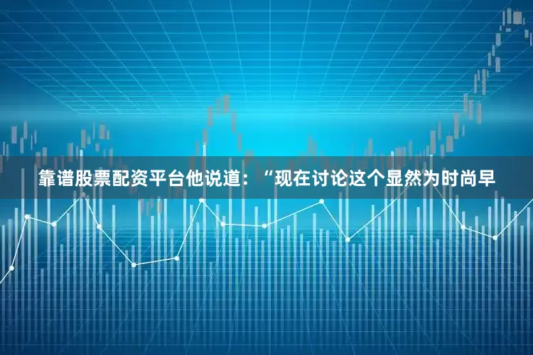 靠谱股票配资平台他说道：“现在讨论这个显然为时尚早