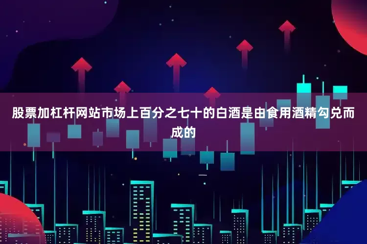 股票加杠杆网站市场上百分之七十的白酒是由食用酒精勾兑而成的