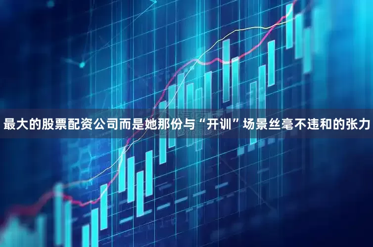 最大的股票配资公司而是她那份与“开训”场景丝毫不违和的张力