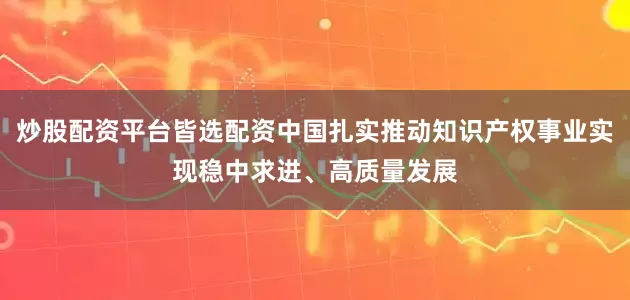 炒股配资平台皆选配资中国扎实推动知识产权事业实现稳中求进、高质量发展