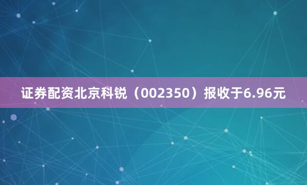 证券配资北京科锐（002350）报收于6.96元