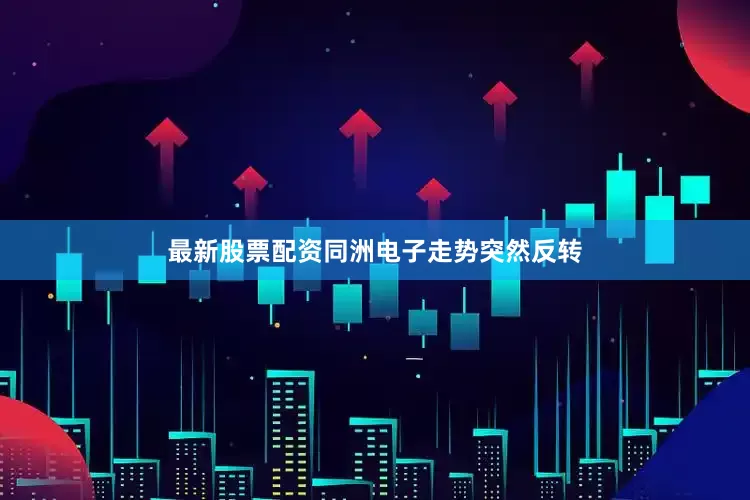 最新股票配资同洲电子走势突然反转